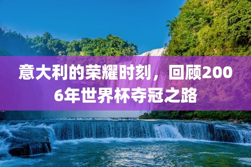 意大利的荣耀时刻，回顾2006年世界杯夺冠之路
