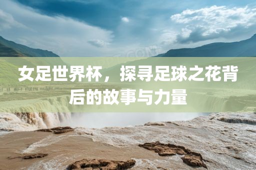 女足世界杯，探寻足球之花背后的故事与力量
