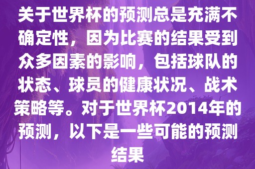 关于世界杯的预测总是充满不确定性，因为比赛的结果受到众多因素的影响，包括球队的状态、球员的健康状况、战术策略等。对于世界杯2014年的预测，以下是一些可能的预测结果