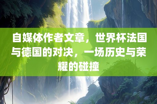 自媒体作者文章，世界杯法国与德国的对决，一场历史与荣耀的碰撞