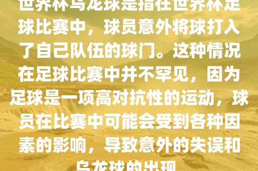世界杯乌龙球是指在世界杯足球比赛中，球员意外将球打入了自己队伍的球门。这种情况在足球比赛中并不罕见，因为足球是一项高对抗性的运动，球员在比赛中可能会受到各种因素的影响，导致意外的失误和乌龙球的出现。