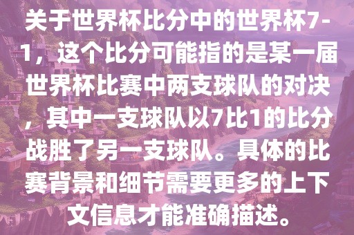关于世界杯比分中的世界杯7-1，这个比分可能指的是某一届世界杯比赛中两支球队的对决，其中一支球队以7比1的比分战胜了另一支球队。具体的比赛背景和细节需要更多的上下文信息才能准确描述。