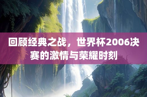 回顾经典之战，世界杯2006决赛的激情与荣耀时刻