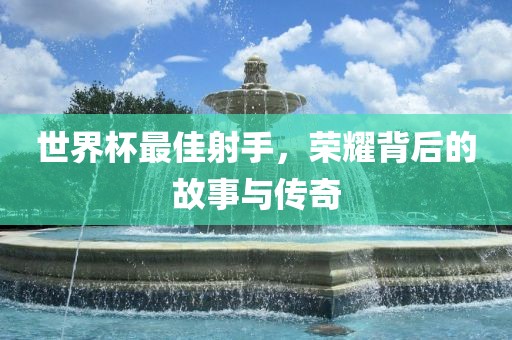 世界杯最佳射手，荣耀背后的故事与传奇