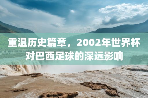 重温历史篇章，2002年世界杯对巴西足球的深远影响