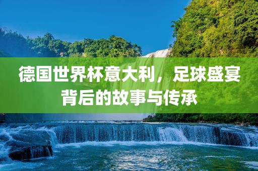 德国世界杯意大利，足球盛宴背后的故事与传承