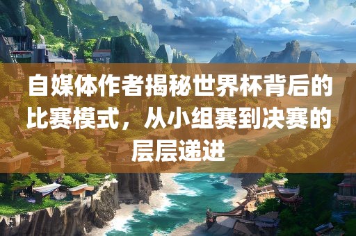 自媒体作者揭秘世界杯背后的比赛模式，从小组赛到决赛的层层递进