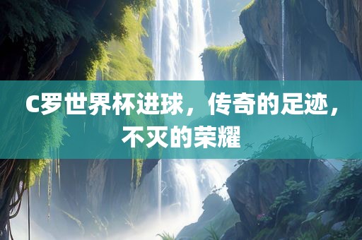 C罗世界杯进球，传奇的足迹，不灭的荣耀