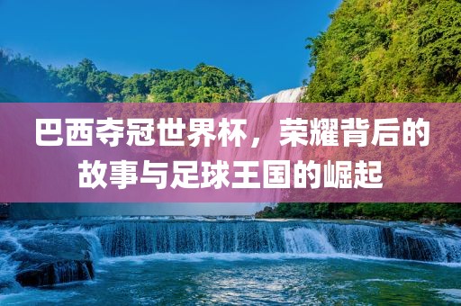 巴西夺冠世界杯，荣耀背后的故事与足球王国的崛起