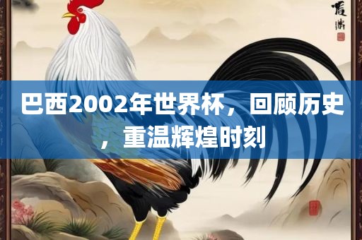 巴西2002年世界杯，回顾历史，重温辉煌时刻