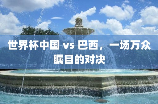 世界杯中国 vs 巴西，一场万众瞩目的对决