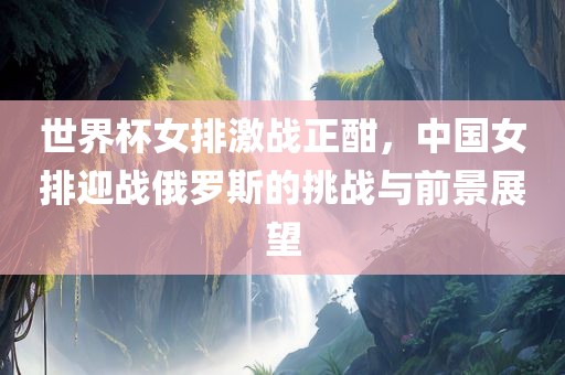 世界杯女排激战正酣，中国女排迎战俄罗斯的挑战与前景展望