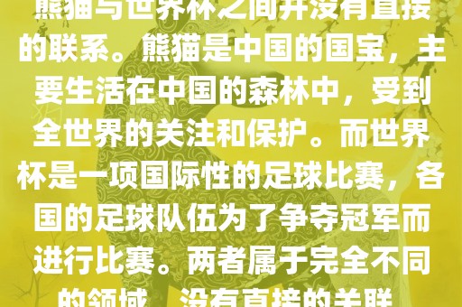 熊猫与世界杯之间并没有直接的联系。熊猫是中国的国宝，主要生活在中国的森林中，受到全世界的关注和保护。而世界杯是一项国际性的足球比赛，各国的足球队伍为了争夺冠军而进行比赛。两者属于完全不同的领域，没有直接的关联。
