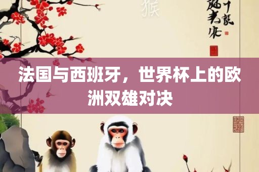 法国与西班牙，世界杯上的欧洲双雄对决