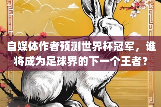 自媒体作者预测世界杯冠军，谁将成为足球界的下一个王者？