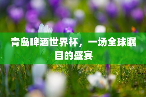 青岛啤酒世界杯，一场全球瞩目的盛宴