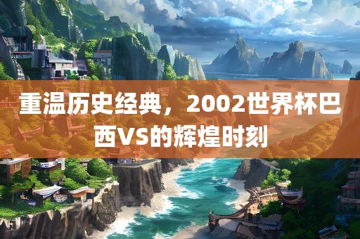 重温历史经典，2002世界杯巴西VS的辉煌时刻