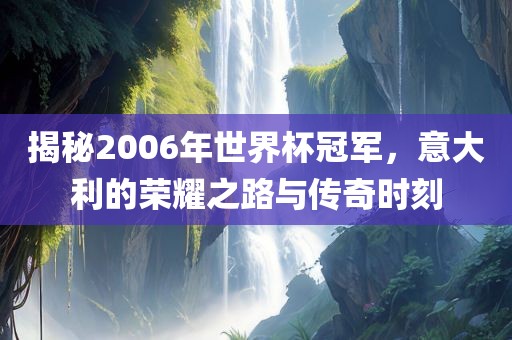 揭秘2006年世界杯冠军，意大利的荣耀之路与传奇时刻