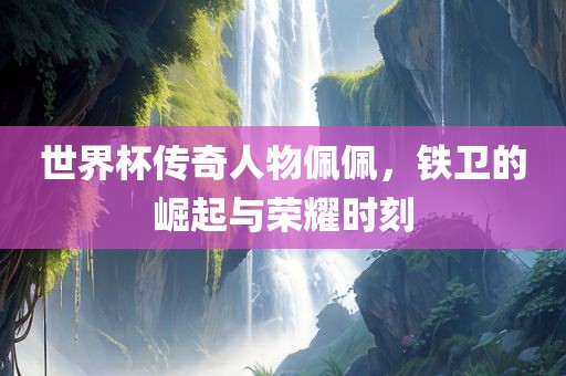 世界杯传奇人物佩佩，铁卫的崛起与荣耀时刻