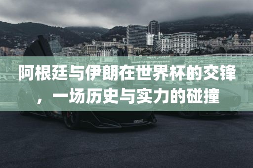 阿根廷与伊朗在世界杯的交锋，一场历史与实力的碰撞