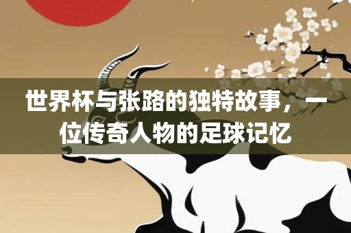 世界杯与张路的独特故事，一位传奇人物的足球记忆