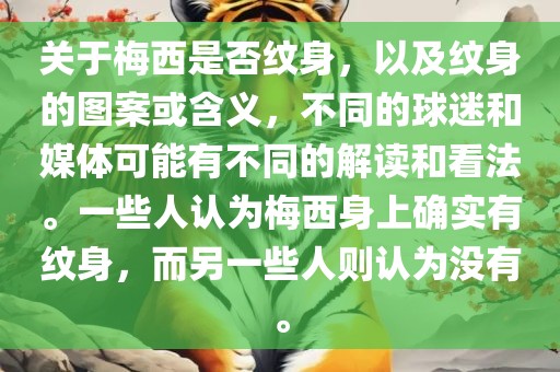 关于梅西是否纹身，以及纹身的图案或含义，不同的球迷和媒体可能有不同的解读和看法。一些人认为梅西身上确实有纹身，而另一些人则认为没有。