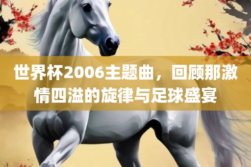 世界杯2006主题曲，回顾那激情四溢的旋律与足球盛宴