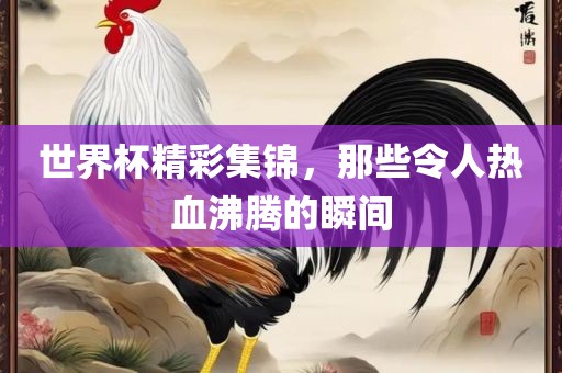 世界杯精彩集锦，那些令人热血沸腾的瞬间