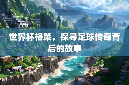 世界杯格策，探寻足球传奇背后的故事