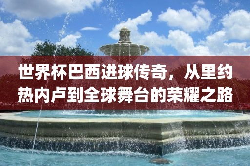 世界杯巴西进球传奇，从里约热内卢到全球舞台的荣耀之路