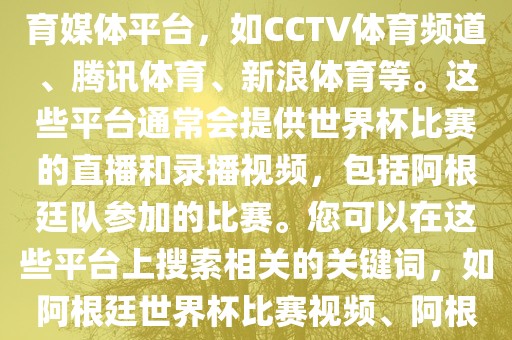 关于阿根廷世界杯的视频，您可以查找一些官方或授权的体育媒体平台，如CCTV体育频道、腾讯体育、新浪体育等。这些平台通常会提供世界杯比赛的直播和录播视频，包括阿根廷队参加的比赛。您可以在这些平台上搜索相关的关键词，如阿根廷世界杯比赛视频、阿根廷世界杯精彩瞬间等，即可找到相关的视频内容。