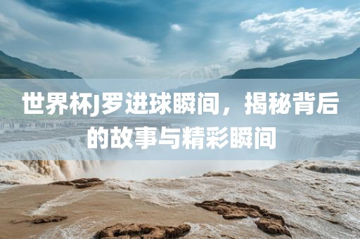世界杯J罗进球瞬间，揭秘背后的故事与精彩瞬间