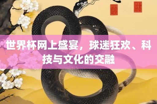 世界杯网上盛宴，球迷狂欢、科技与文化的交融