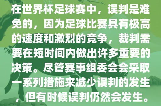 在世界杯足球赛中，误判是难免的，因为足球比赛具有极高的速度和激烈的竞争，裁判需要在短时间内做出许多重要的决策。尽管赛事组委会会采取一系列措施来减少误判的发生，但有时候误判仍然会发生。