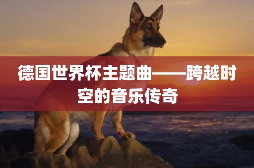 德国世界杯主题曲——跨越时空的音乐传奇