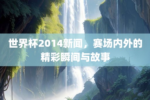 世界杯2014新闻，赛场内外的精彩瞬间与故事
