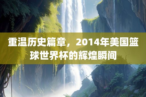 重温历史篇章，2014年美国篮球世界杯的辉煌瞬间