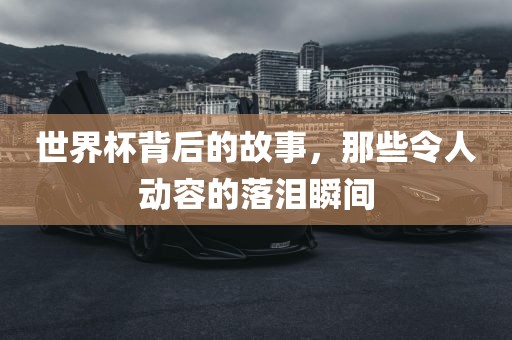 世界杯背后的故事，那些令人动容的落泪瞬间