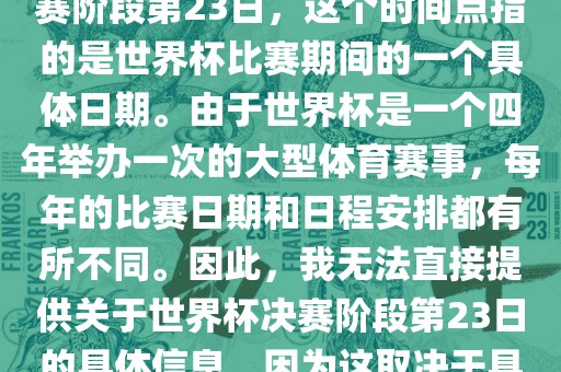 关于世界杯足球赛的世界杯决赛阶段第23日，这个时间点指的是世界杯比赛期间的一个具体日期。由于世界杯是一个四年举办一次的大型体育赛事，每年的比赛日期和日程安排都有所不同。因此，我无法直接提供关于世界杯决赛阶段第23日的具体信息，因为这取决于具体的年份和赛事日程安排。