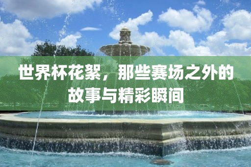 世界杯花絮，那些赛场之外的故事与精彩瞬间
