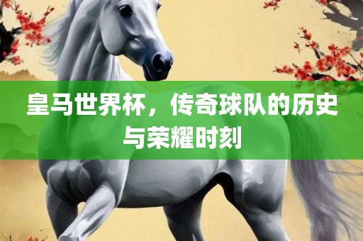 皇马世界杯，传奇球队的历史与荣耀时刻