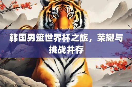 韩国男篮世界杯之旅，荣耀与挑战并存