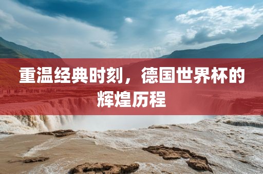 重温经典时刻，德国世界杯的辉煌历程