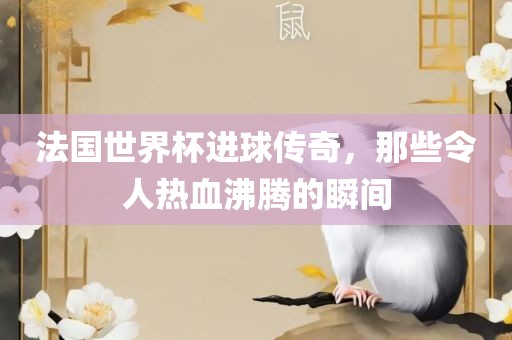 法国世界杯进球传奇，那些令人热血沸腾的瞬间
