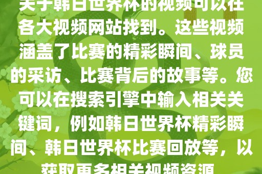 关于韩日世界杯的视频可以在各大视频网站找到。这些视频涵盖了比赛的精彩瞬间、球员的采访、比赛背后的故事等。您可以在搜索引擎中输入相关关键词，例如韩日世界杯精彩瞬间、韩日世界杯比赛回放等，以获取更多相关视频资源。