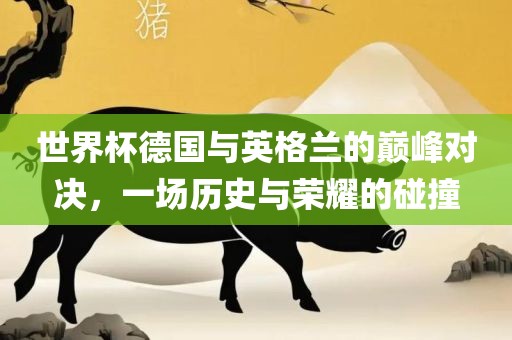 世界杯德国与英格兰的巅峰对决，一场历史与荣耀的碰撞