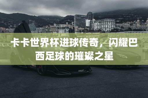 卡卡世界杯进球传奇，闪耀巴西足球的璀璨之星