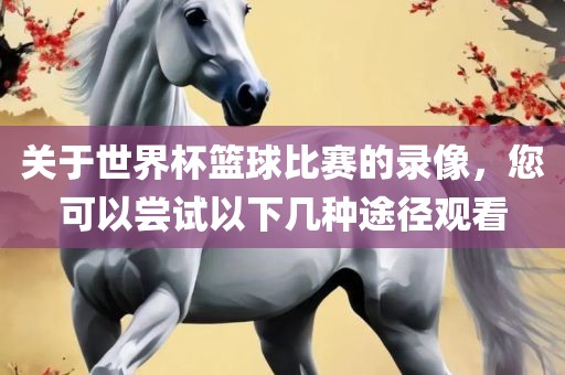 关于世界杯篮球比赛的录像，您可以尝试以下几种途径观看