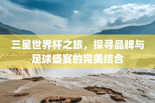 三星世界杯之旅，探寻品牌与足球盛宴的完美结合