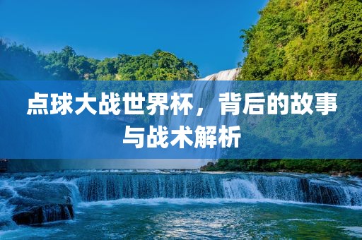 点球大战世界杯，背后的故事与战术解析